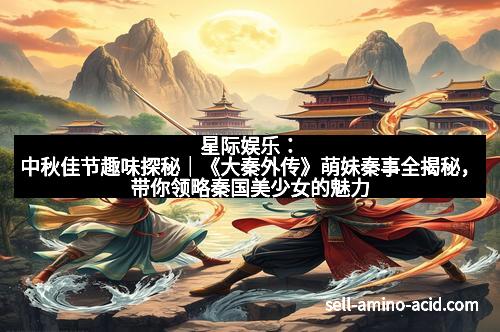 星际娱乐：中秋佳节趣味探秘｜《大秦外传》萌妹秦事全揭秘，带你领略秦国美少女的魅力无限！