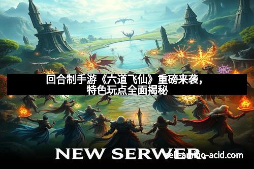 回合制手游《六道飞仙》重磅来袭，特色玩点全面揭秘