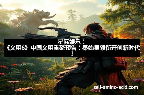 星际娱乐：《文明6》中国文明重磅预告：秦始皇领衔开创新时代！